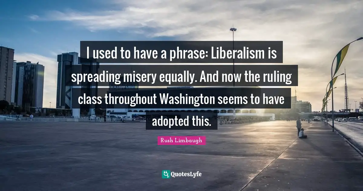 I used to have a phrase: Liberalism is spreading misery equally. And now the ruling class throughout Washington seems to have adopted this.