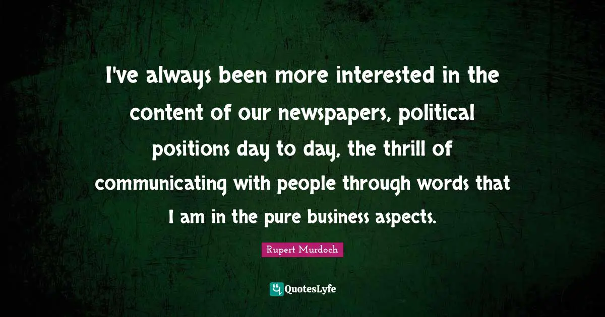 I've always been more interested in the content of our newspapers, political positions day to day, the thrill of communicating with people through words that I am in the pure business aspects.