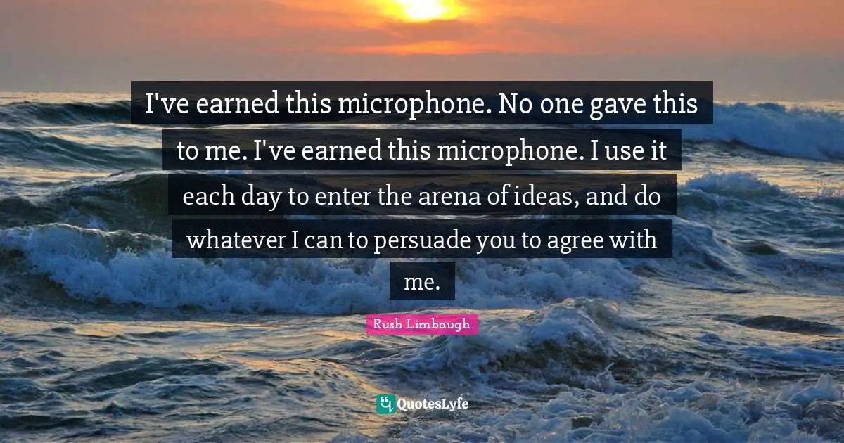 I've earned this microphone. No one gave this to me. I've earned this microphone. I use it each day to enter the arena of ideas, and do whatever I can to persuade you to agree with me.