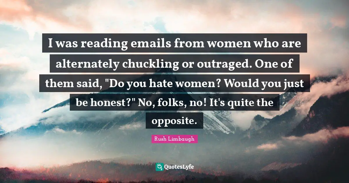 I was reading emails from women who are alternately chuckling or outraged. One of them said, "Do you hate women? Would you just be honest?" No, folks, no! It's quite the opposite.