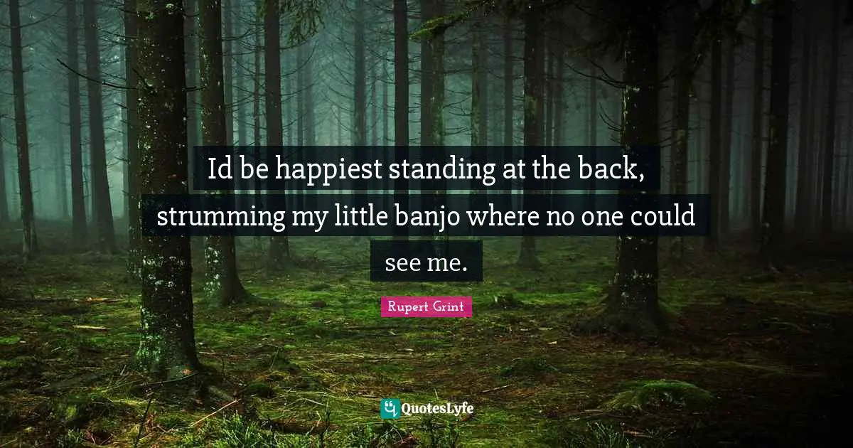 Id be happiest standing at the back, strumming my little banjo where no one could see me.