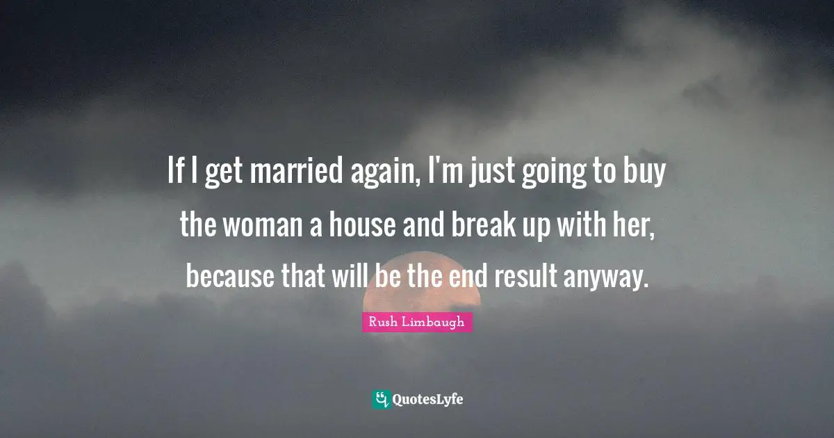 If I get married again, I'm just going to buy the woman a house and break up with her, because that will be the end result anyway.