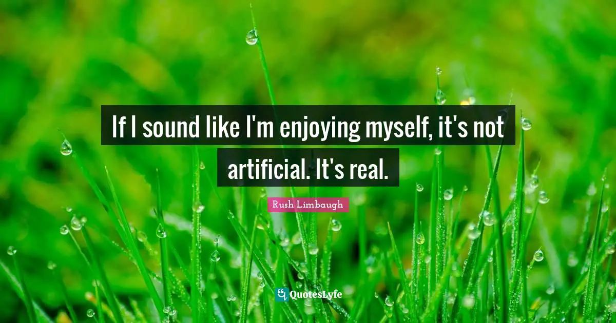 If I sound like I'm enjoying myself, it's not artificial. It's real.