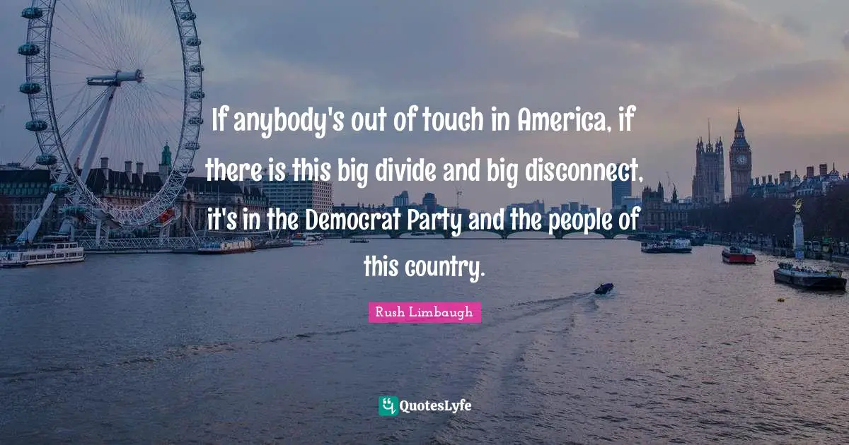 If anybody's out of touch in America, if there is this big divide and big disconnect, it's in the Democrat Party and the people of this country.