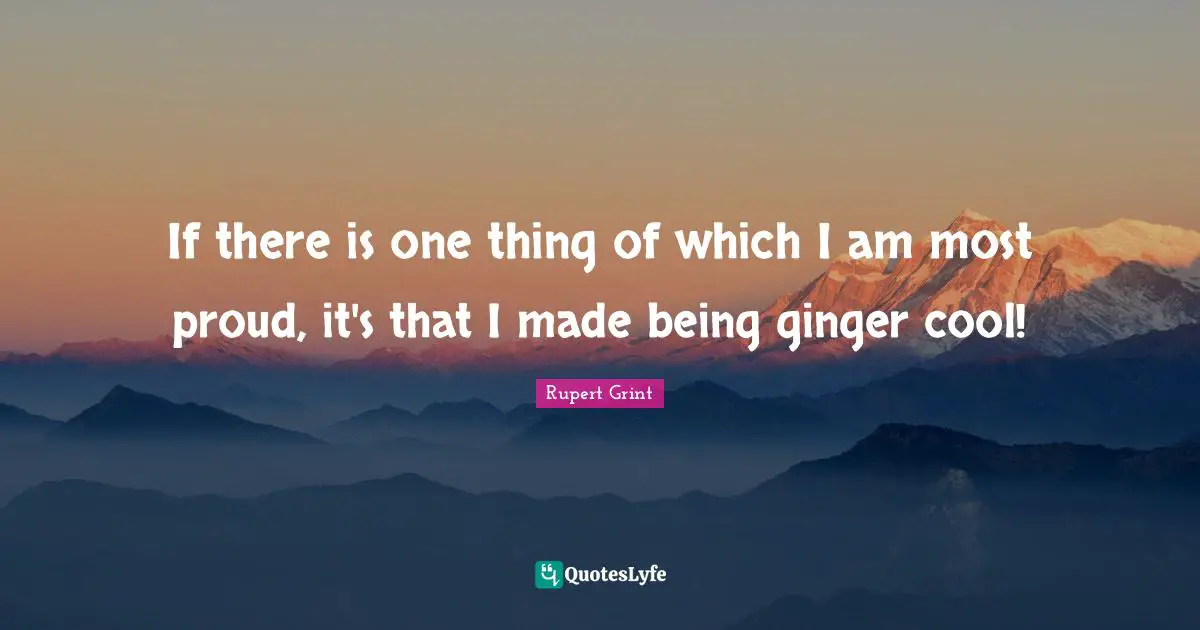 If there is one thing of which I am most proud, it's that I made being ginger cool!