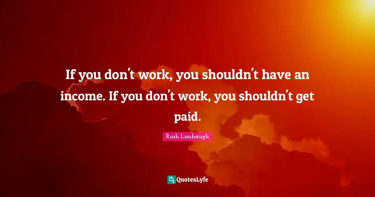 If you don't work, you shouldn't have an income. If you don't work, you shouldn't get paid.