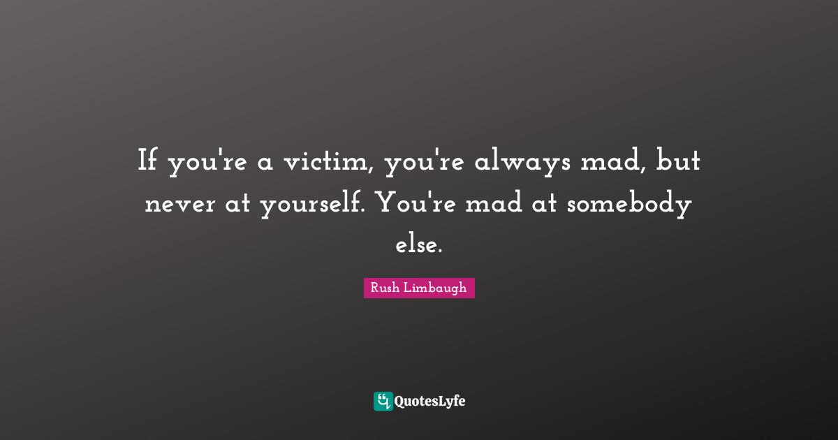 If you're a victim, you're always mad, but never at yourself. You're mad at somebody else.