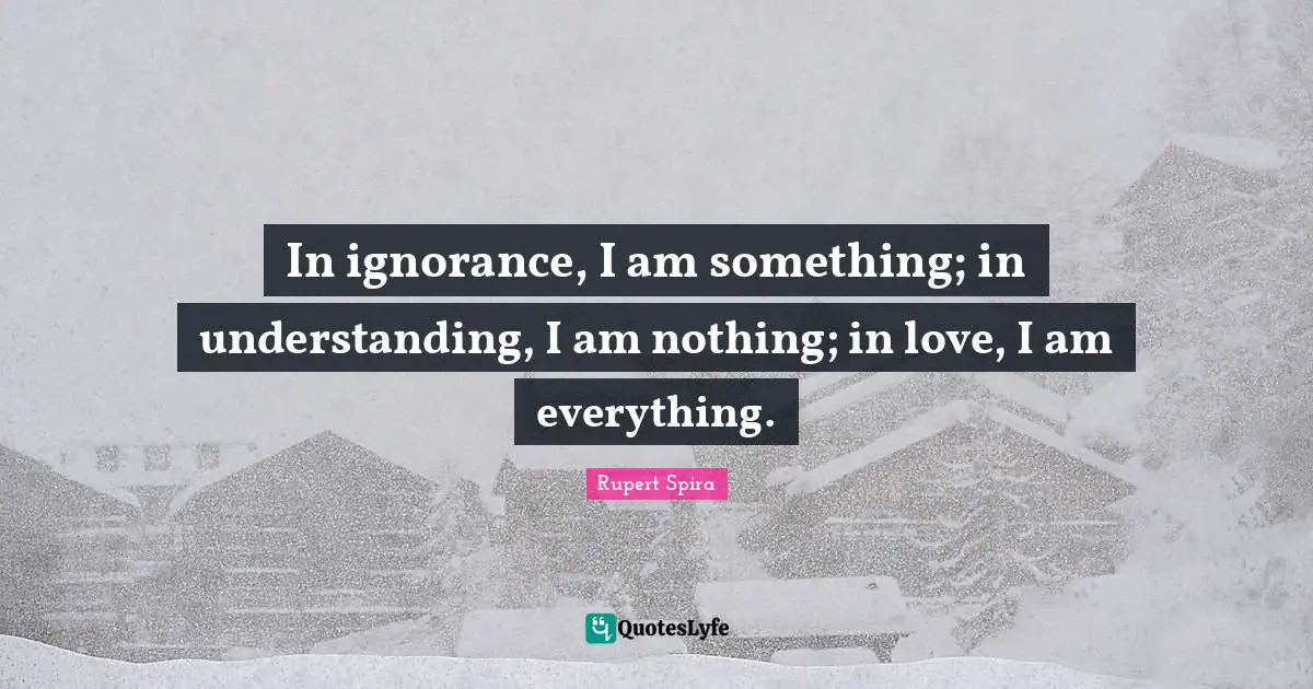 In ignorance, I am something; in understanding, I am nothing; in love, I am everything.