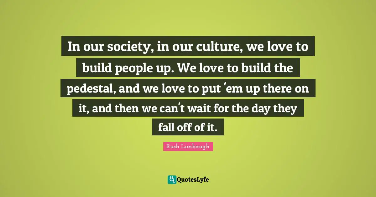 In our society, in our culture, we love to build people up. We love to build the pedestal, and we love to put 'em up there on it, and then we can't wait for the day they fall off of it.