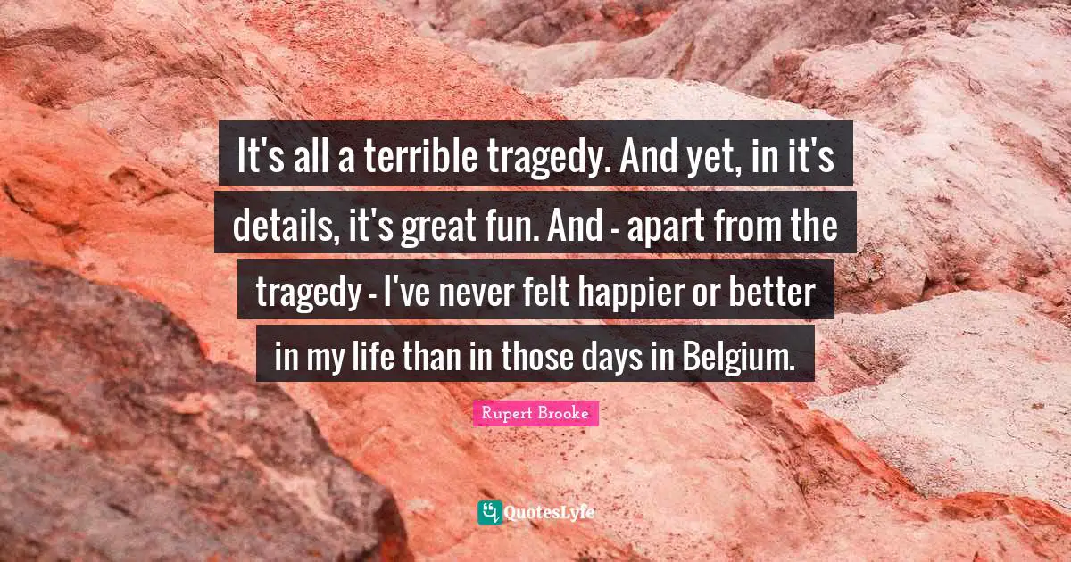 Rupert Brooke Quotes: "It's all a terrible tragedy. And yet, in it's details, it's great fun. And - apart from the tragedy - I've never felt happier or better in my life than in those days in Belgium."