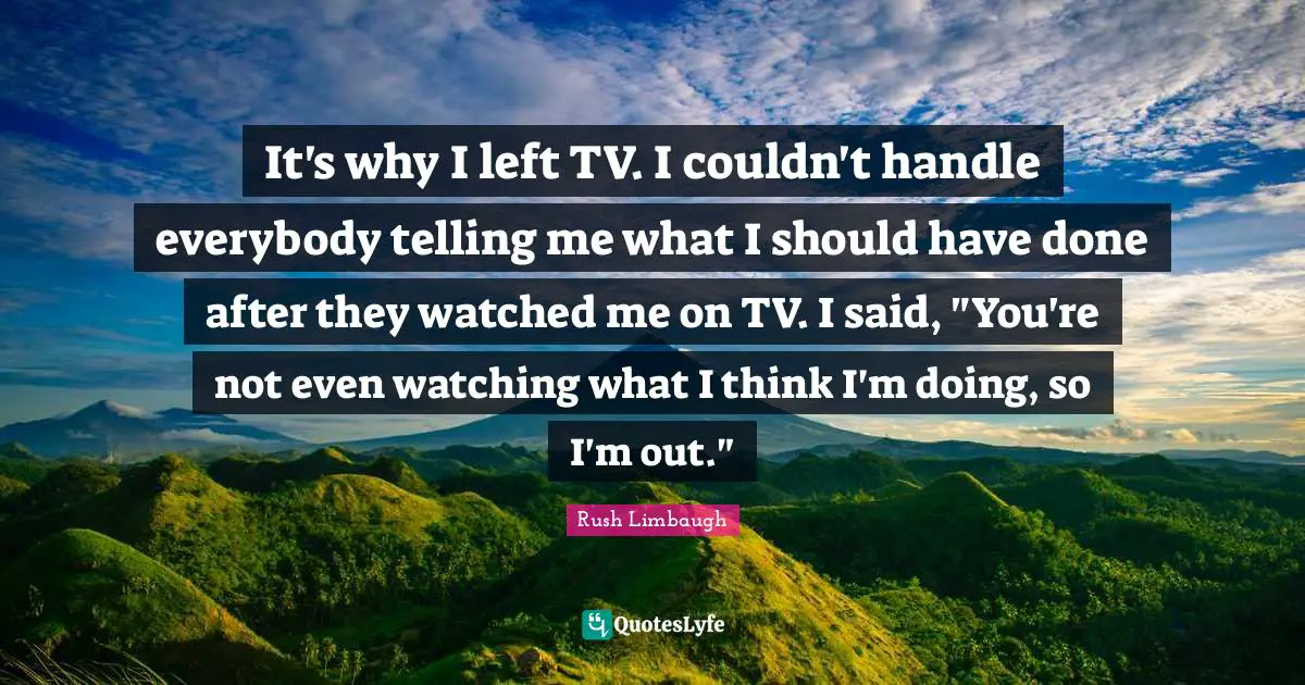It's why I left TV. I couldn't handle everybody telling me what I should have done after they watched me on TV. I said, "You're not even watching what I think I'm doing, so I'm out."