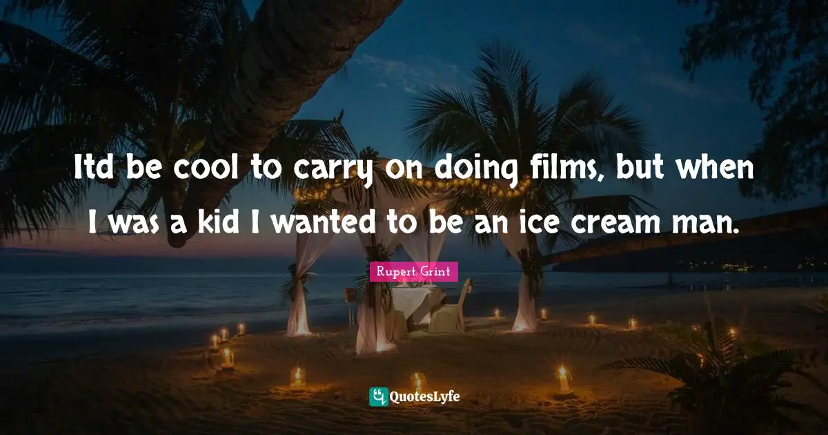Itd be cool to carry on doing films, but when I was a kid I wanted to be an ice cream man.