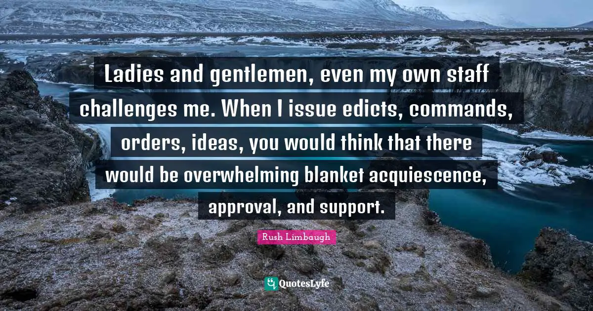 Ladies and gentlemen, even my own staff challenges me. When I issue edicts, commands, orders, ideas, you would think that there would be overwhelming blanket acquiescence, approval, and support.