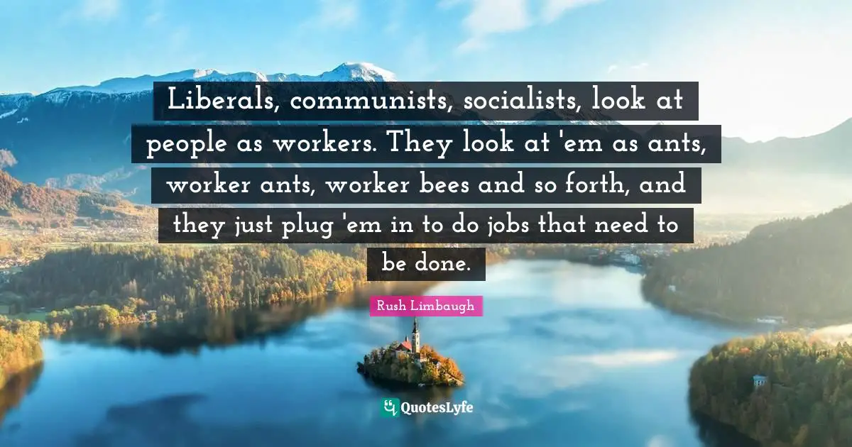 Liberals, communists, socialists, look at people as workers. They look at 'em as ants, worker ants, worker bees and so forth, and they just plug 'em in to do jobs that need to be done.
