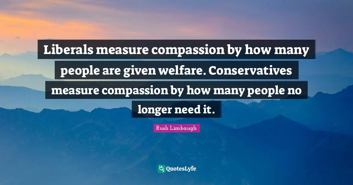 Liberals measure compassion by how many people are given welfare. Conservatives measure compassion by how many people no longer need it.