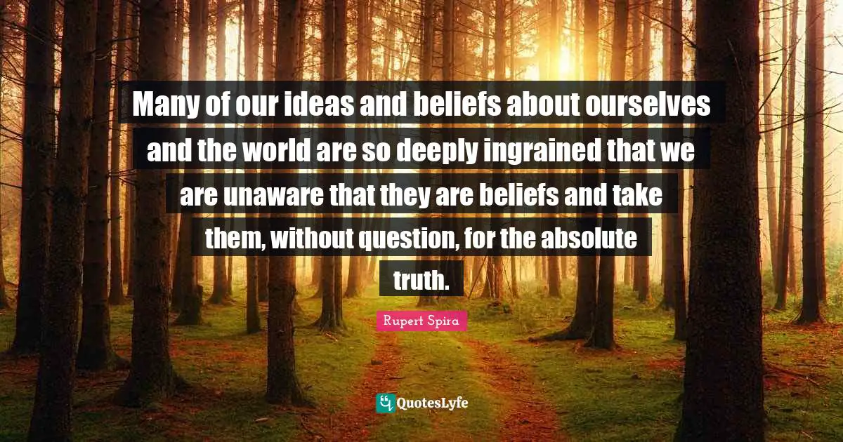 Many of our ideas and beliefs about ourselves and the world are so deeply ingrained that we are unaware that they are beliefs and take them, without question, for the absolute truth.