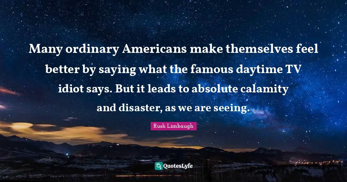 Many ordinary Americans make themselves feel better by saying what the famous daytime TV idiot says. But it leads to absolute calamity and disaster, as we are seeing.