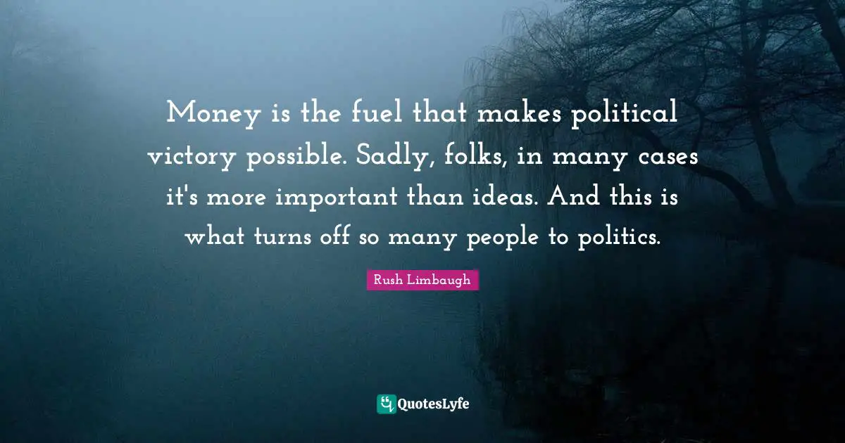 Money is the fuel that makes political victory possible. Sadly, folks, in many cases it's more important than ideas. And this is what turns off so many people to politics.
