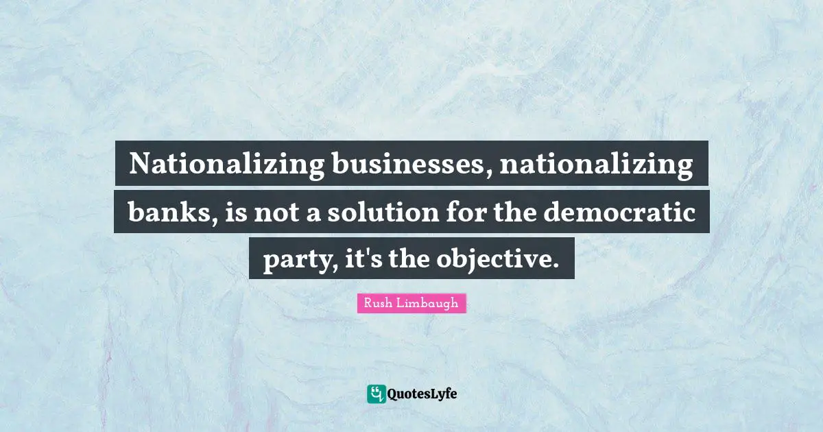 Nationalizing businesses, nationalizing banks, is not a solution for the democratic party, it's the objective.