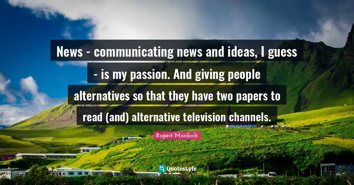 Rupert Murdoch Quotes: "News - communicating news and ideas, I guess - is my passion. And giving people alternatives so that they have two papers to read (and) alternative television channels."