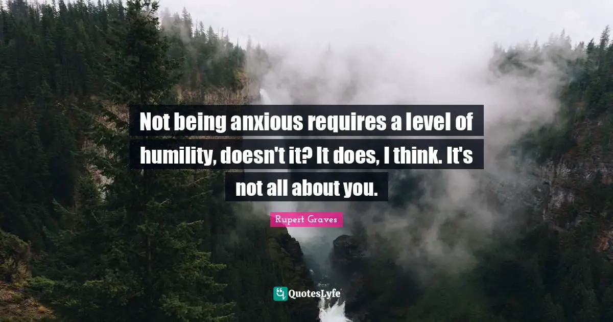 Not being anxious requires a level of humility, doesn't it? It does, I think. It's not all about you.