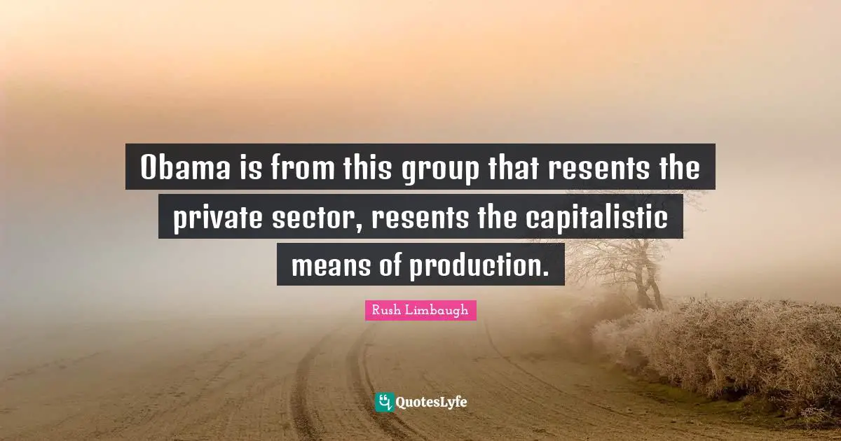 Obama is from this group that resents the private sector, resents the capitalistic means of production.
