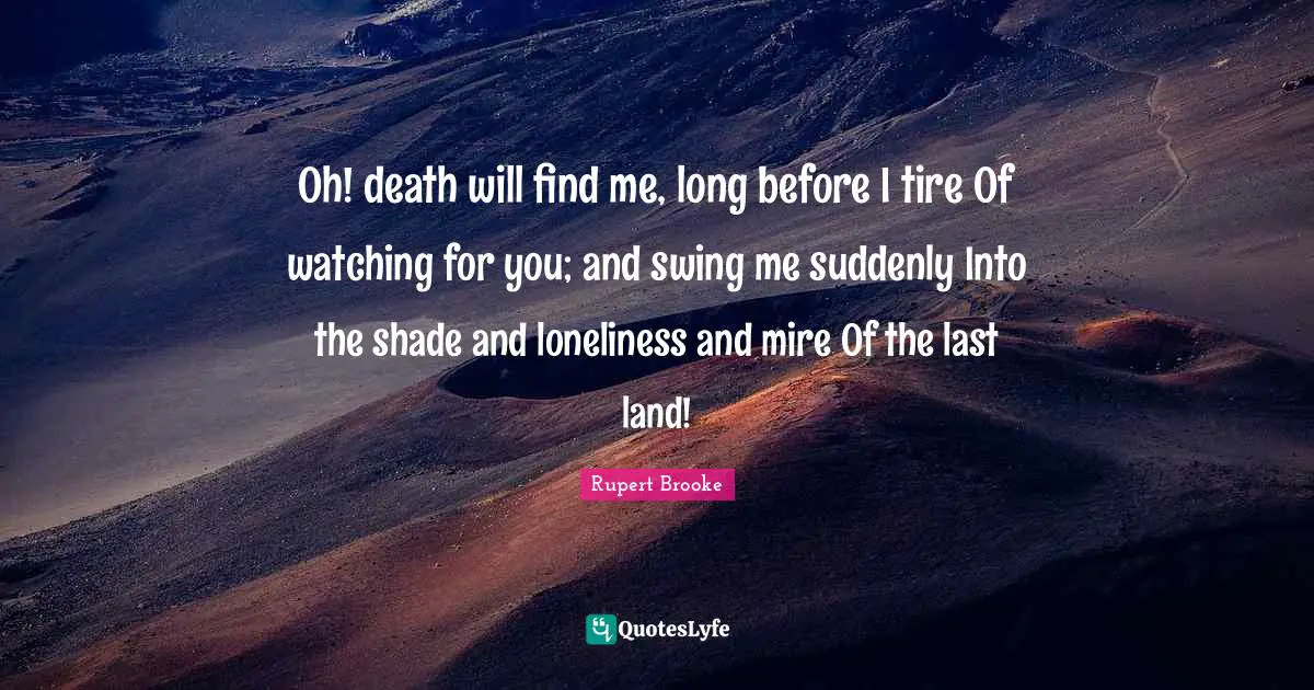 Rupert Brooke Quotes: "Oh! death will find me, long before I tire Of watching for you; and swing me suddenly Into the shade and loneliness and mire Of the last land!"