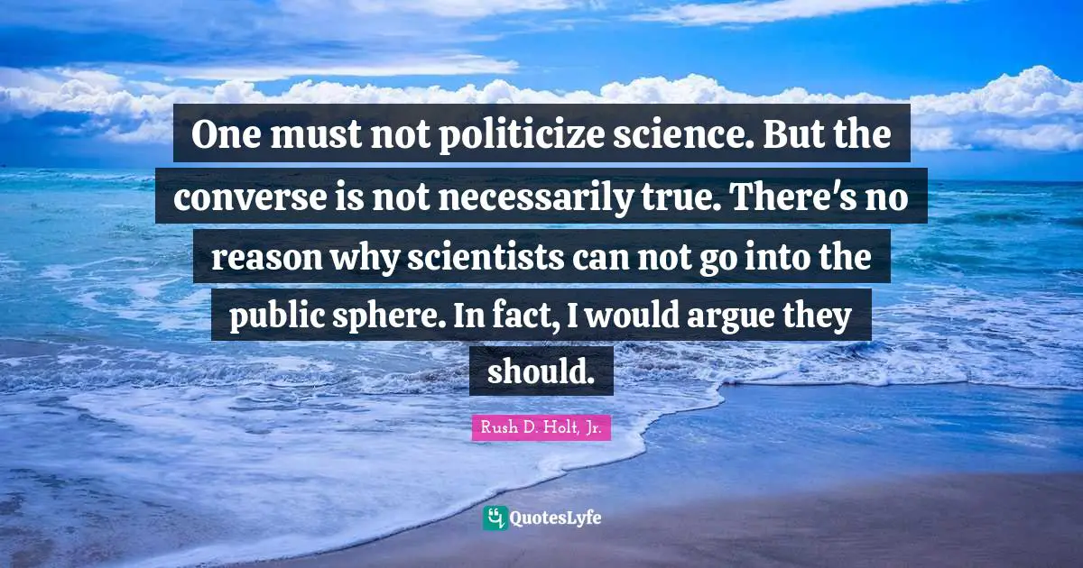 One must not politicize science. But the converse is not necessarily true. There's no reason why scientists can not go into the public sphere. In fact, I would argue they should.
