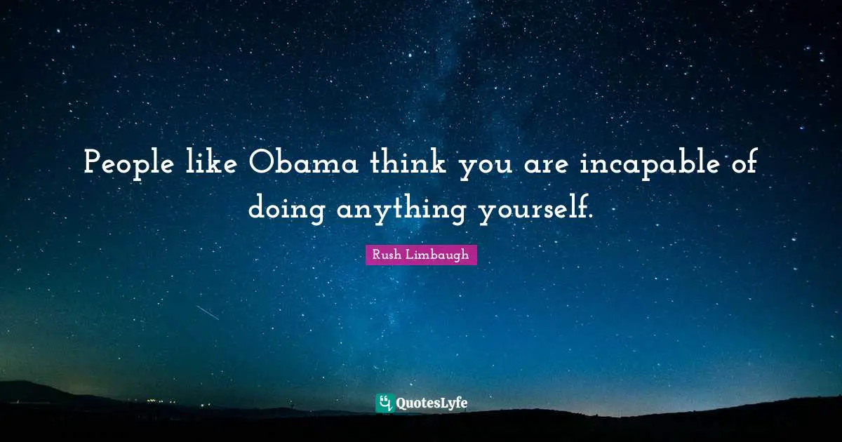People like Obama think you are incapable of doing anything yourself.