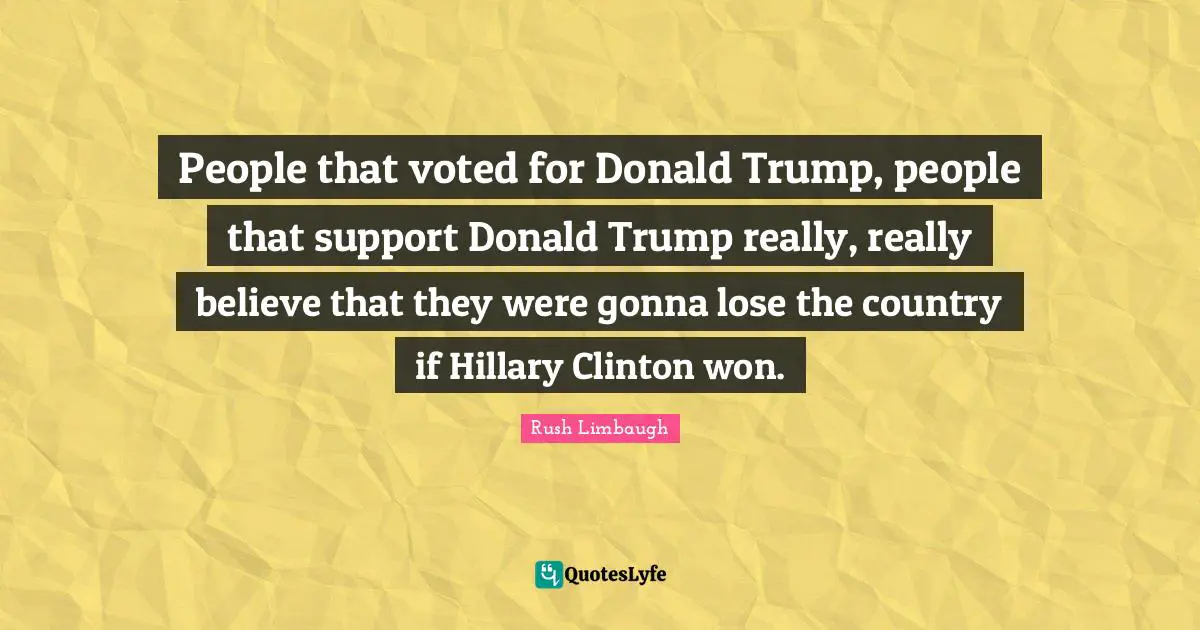 People that voted for Donald Trump, people that support Donald Trump really, really believe that they were gonna lose the country if Hillary Clinton won.
