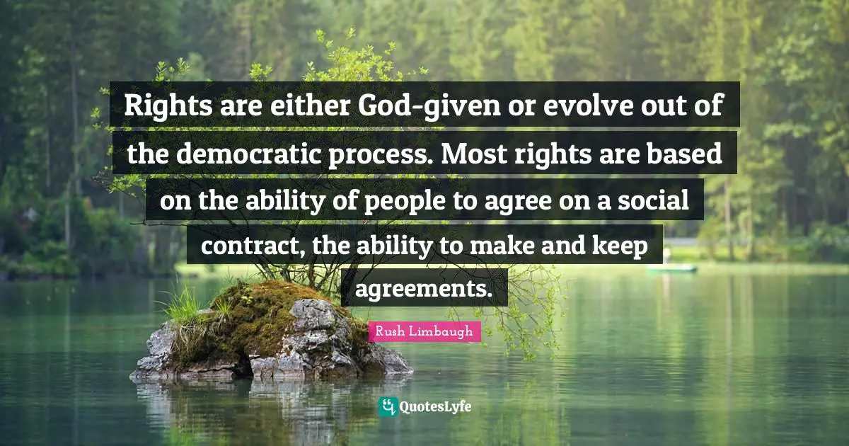 Rights are either God-given or evolve out of the democratic process. Most rights are based on the ability of people to agree on a social contract, the ability to make and keep agreements.