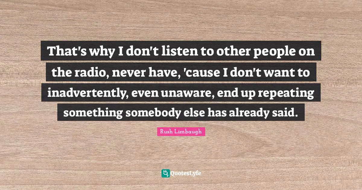 That's why I don't listen to other people on the radio, never have, 'cause I don't want to inadvertently, even unaware, end up repeating something somebody else has already said.