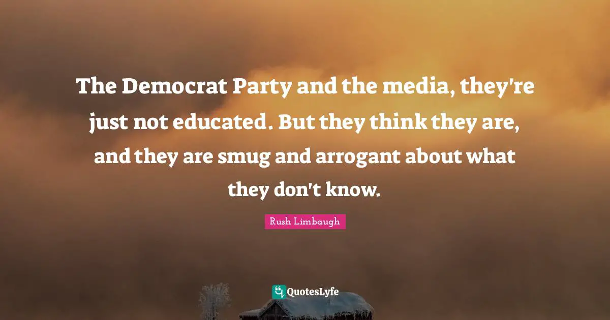The Democrat Party and the media, they're just not educated. But they think they are, and they are smug and arrogant about what they don't know.
