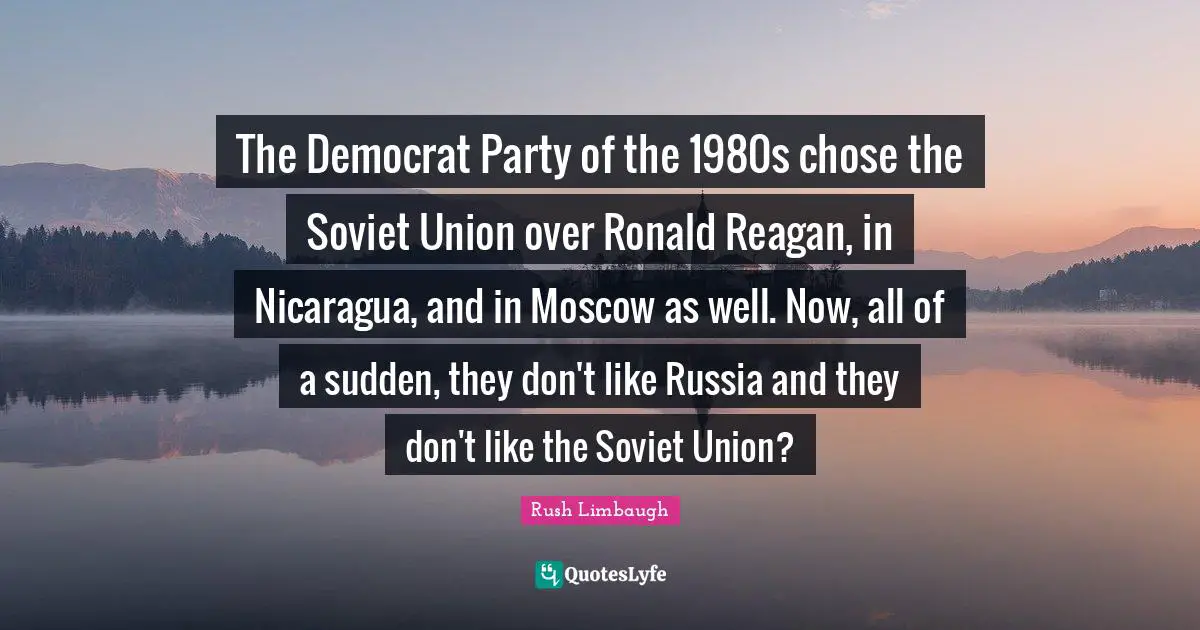 The Democrat Party of the 1980s chose the Soviet Union over Ronald Reagan, in Nicaragua, and in Moscow as well. Now, all of a sudden, they don't like Russia and they don't like the Soviet Union?