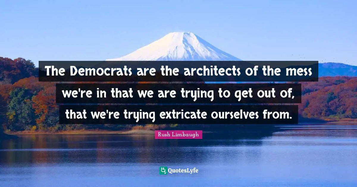 The Democrats are the architects of the mess we're in that we are trying to get out of, that we're trying extricate ourselves from.