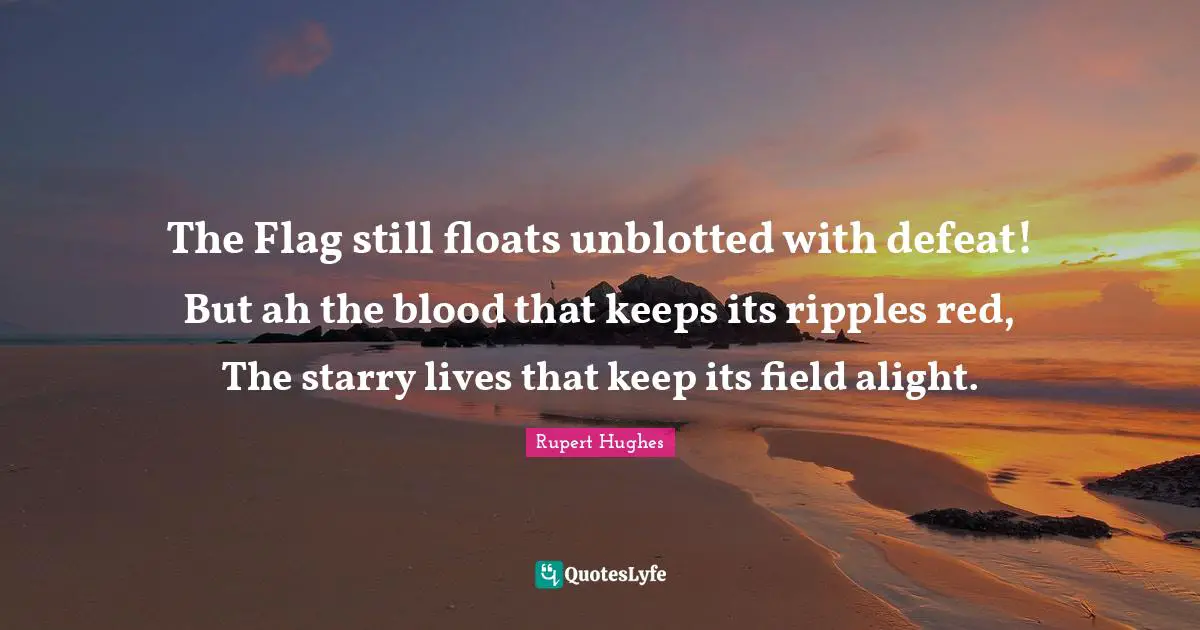 The Flag still floats unblotted with defeat! But ah the blood that keeps its ripples red, The starry lives that keep its field alight.