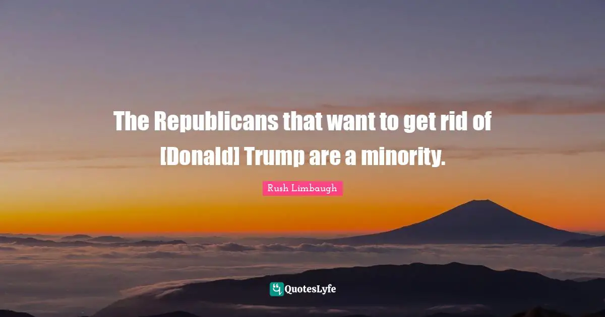 The Republicans that want to get rid of [Donald] Trump are a minority.