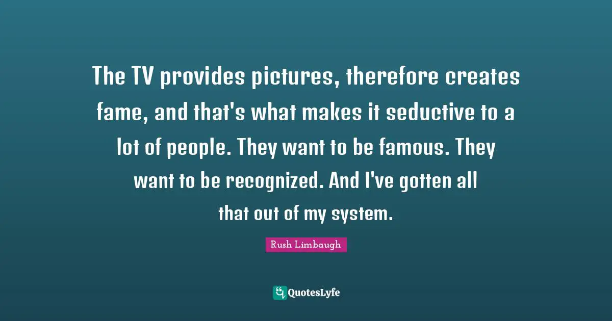 The TV provides pictures, therefore creates fame, and that's what makes it seductive to a lot of people. They want to be famous. They want to be recognized. And I've gotten all that out of my system.