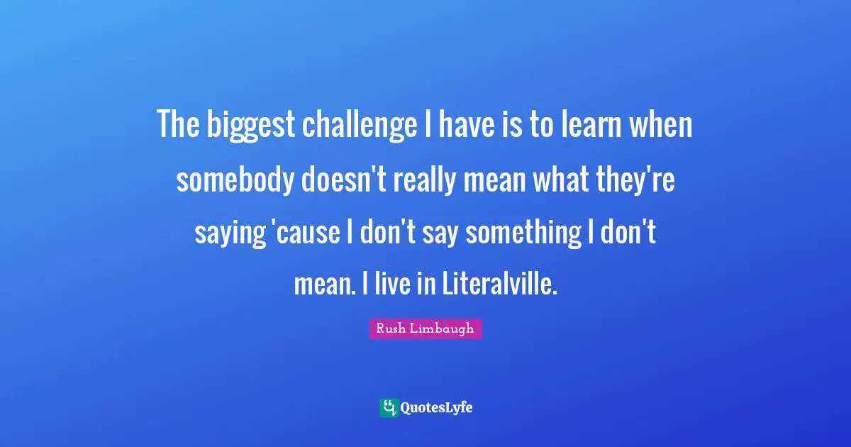 The biggest challenge I have is to learn when somebody doesn't really mean what they're saying 'cause I don't say something I don't mean. I live in Literalville.