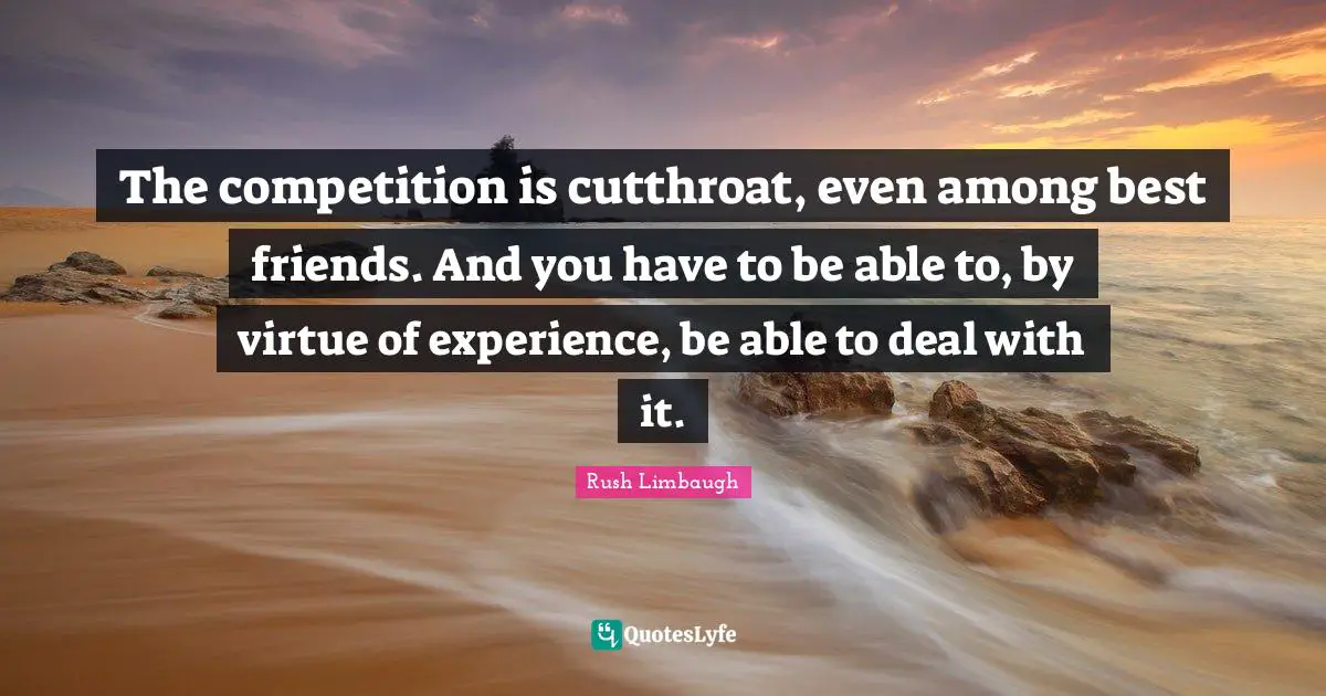 The competition is cutthroat, even among best friends. And you have to be able to, by virtue of experience, be able to deal with it.