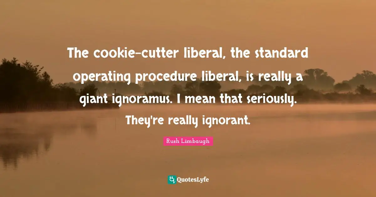 The cookie-cutter liberal, the standard operating procedure liberal, is really a giant ignoramus. I mean that seriously. They're really ignorant.