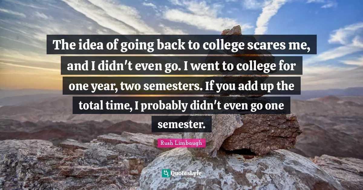 The idea of going back to college scares me, and I didn't even go. I went to college for one year, two semesters. If you add up the total time, I probably didn't even go one semester.