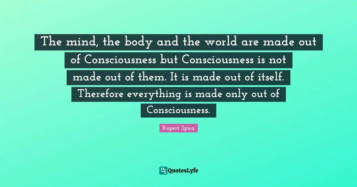 The mind, the body and the world are made out of Consciousness but Consciousness is not made out of them. It is made out of itself. Therefore everything is made only out of Consciousness.