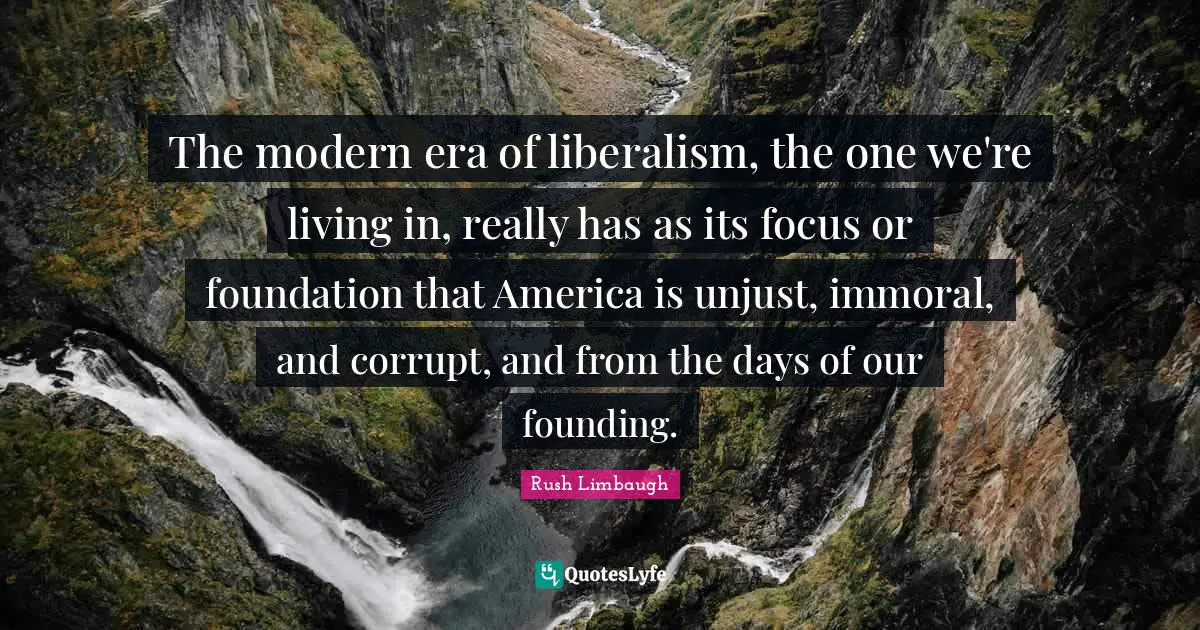 The modern era of liberalism, the one we're living in, really has as its focus or foundation that America is unjust, immoral, and corrupt, and from the days of our founding.