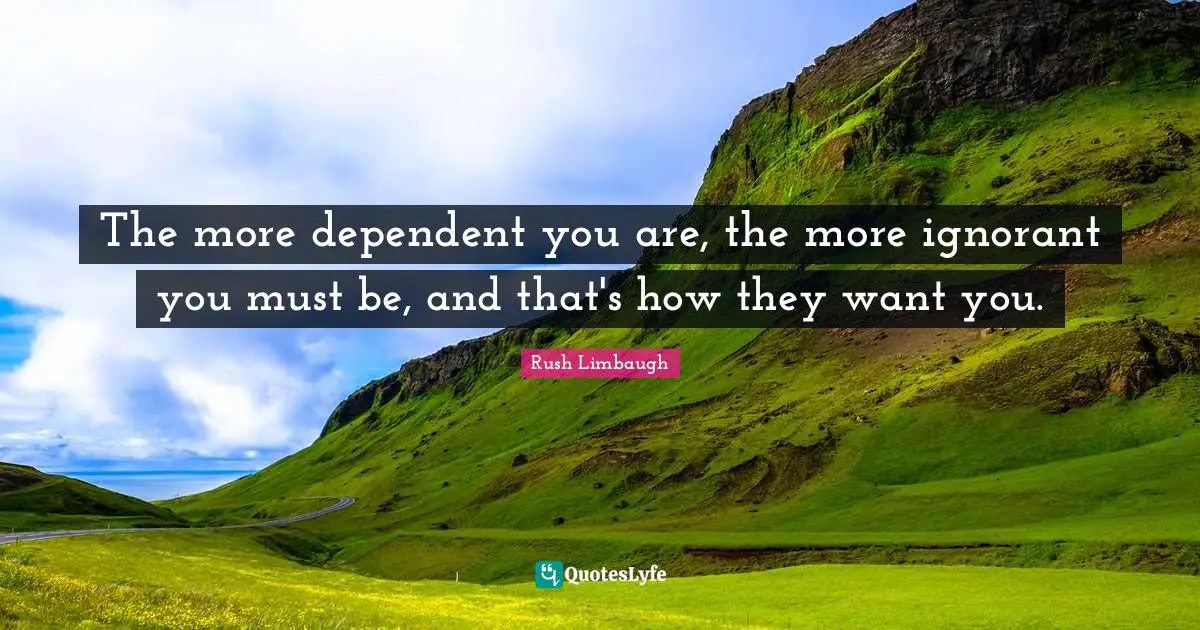 The more dependent you are, the more ignorant you must be, and that's how they want you.