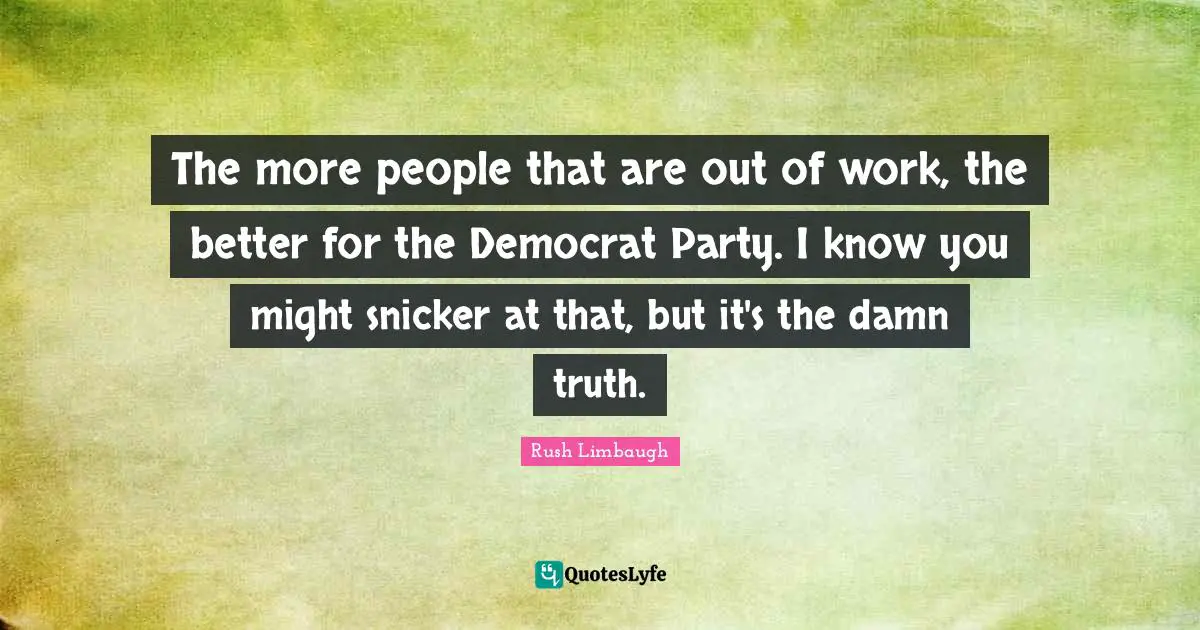 The more people that are out of work, the better for the Democrat Party. I know you might snicker at that, but it's the damn truth.