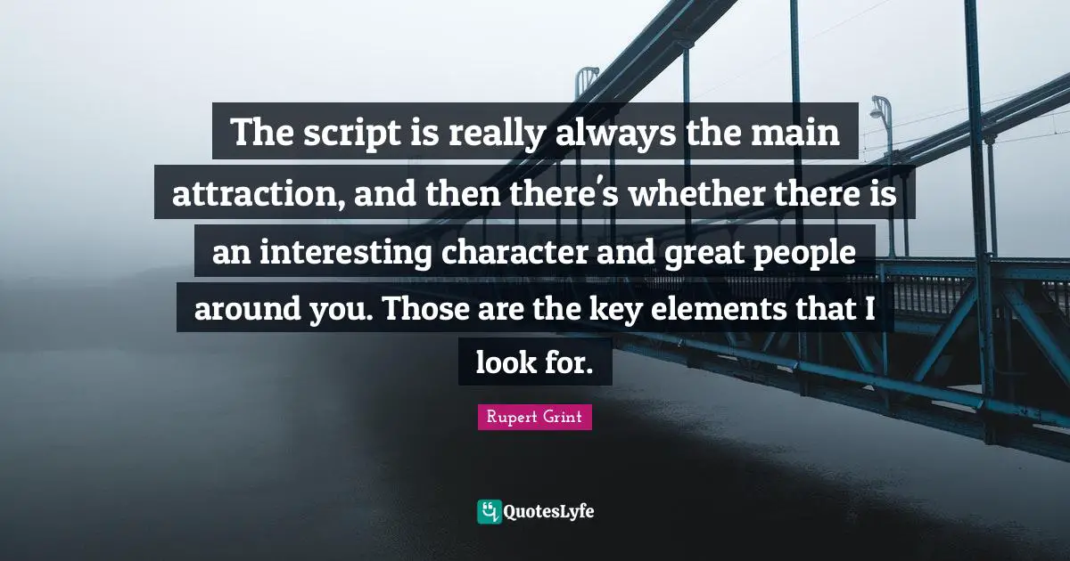The script is really always the main attraction, and then there's whether there is an interesting character and great people around you. Those are the key elements that I look for.