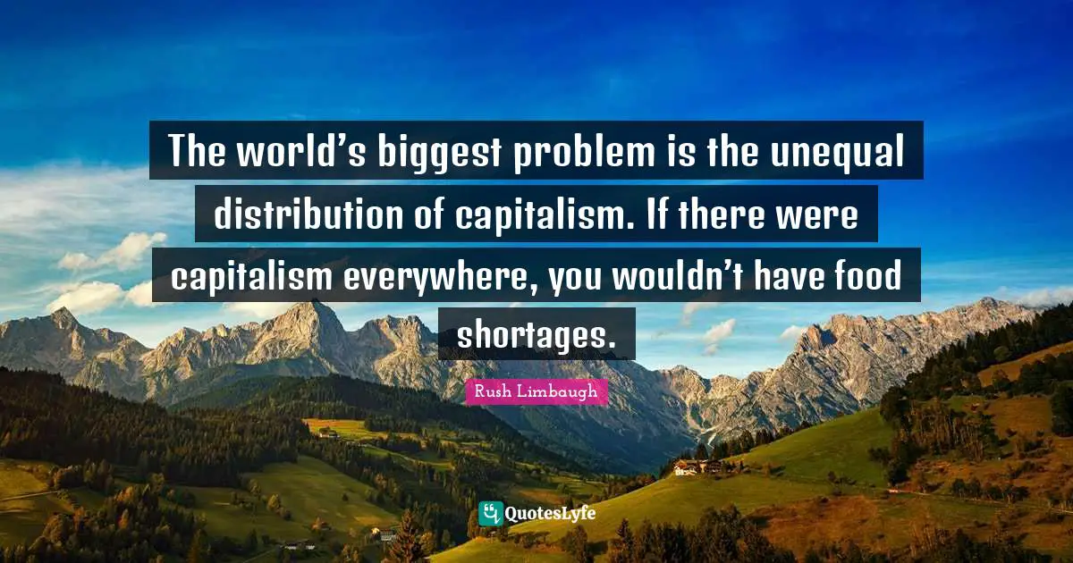 The world’s biggest problem is the unequal distribution of capitalism. If there were capitalism everywhere, you wouldn’t have food shortages.