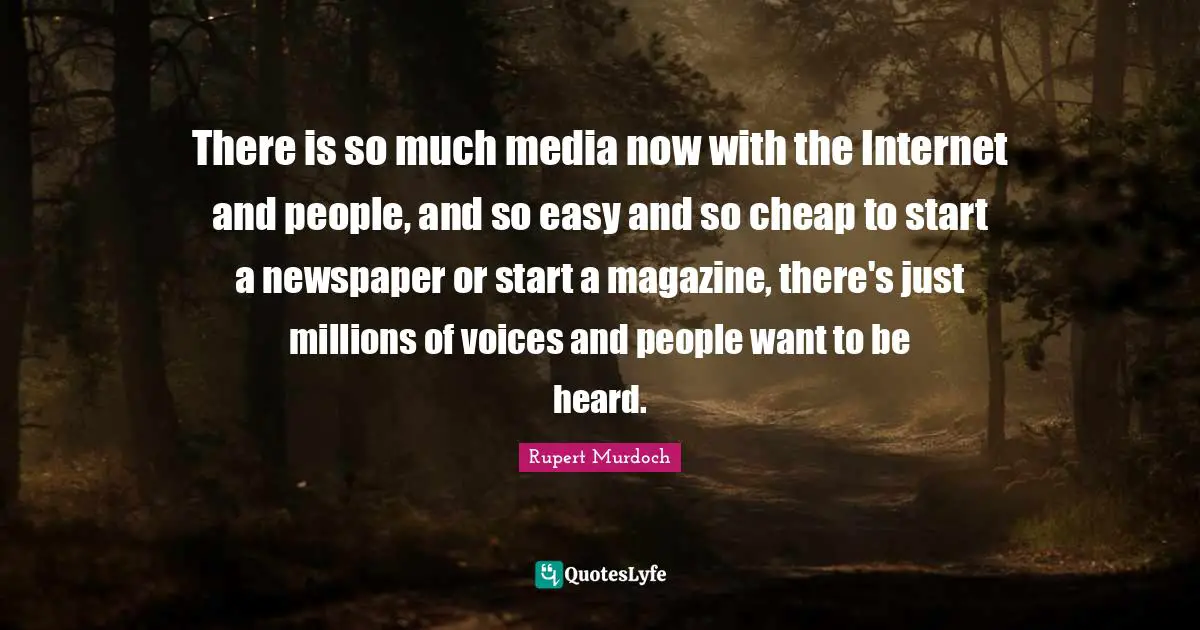 There is so much media now with the Internet and people, and so easy and so cheap to start a newspaper or start a magazine, there's just millions of voices and people want to be heard.