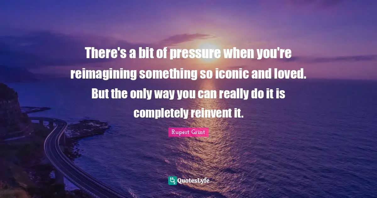 There's a bit of pressure when you're reimagining something so iconic and loved. But the only way you can really do it is completely reinvent it.